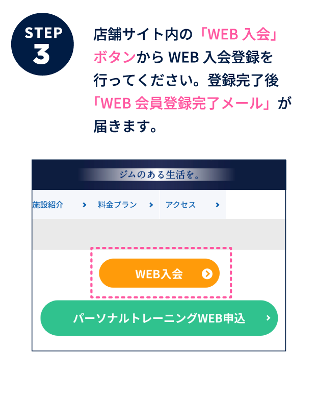 ステップ3 店舗サイト内の「WEB入会」ボタンからWEB入会登録を行ってください。登録完了後「WEB会員登録完了メール」が届きます。