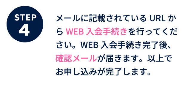 メールに記載されているURLからWEB入会手続きを行ってください。WEB入会手続き完了後、確認メールが届きます。以上でお申し込みが完了します。