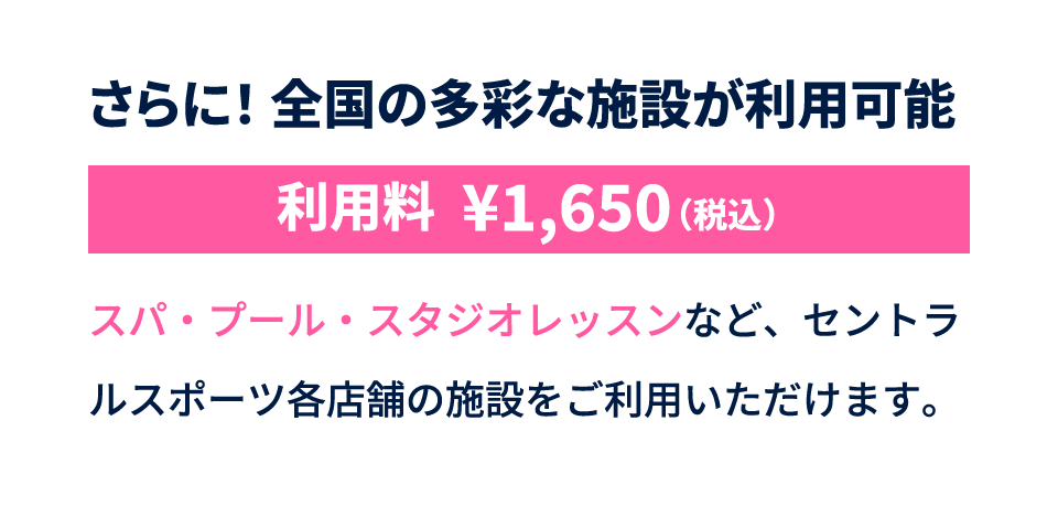 さらに！全国の多彩な施設が利用可能 利用料税込1650円 スパ・プール・スタジオレッスンなど、セントラルスポーツ各店舗の施設をご利用いただけます。