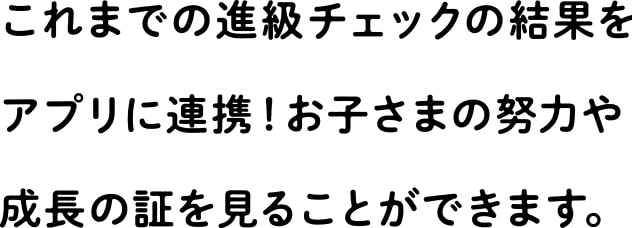 これまでの進級チェックの結果をアプリに連携!お子さまの努力や成長の証を見ることができます。