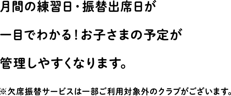 月間の練習日・振替出席日が一目でわかる!お子さまの予定が管理しやすくなります。※欠席振替サービスは一部ご利用対象外のクラブがございます。