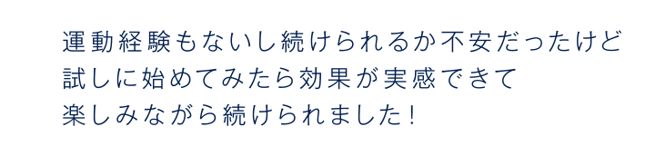運動経験もないし続けられるか不安だったけど試しに始めてみたら効果が実感できて楽しみながら続けられました!