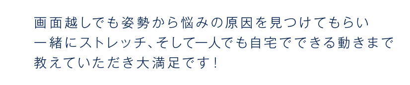 画面越しでも姿勢から悩みの原因を見つけてもらい一緒にストレッチ、そして一人でも自宅でできる動きまで教えていただき大満足です!